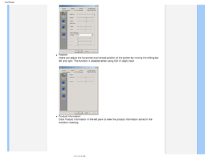 Page 47
SmartManage
 
l     Position  
Users can adjust the horizontal and vertical position of the screen by m\
oving the sliding bar 
left and right. This function is disabled when using DVI-D (digit) inp\
ut.
 
l     Product Information 
Click Product Information in the left pane to view the product informati\
on stored in the 
monitors memory.
 
    
 
   
file:///D|/EDFU/LCD/200WP7/manual/ENGLISH/200WP7/PRODUCT/smart.htm (3 o\
f 6)2006-08-04 11:01:40 AM 