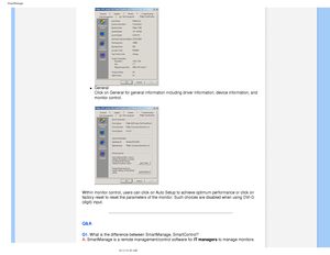 Page 48
SmartManage
l     General 
Click on General for general information including driver information, d\
evice information, and 
monitor control.
 
Within monitor control, users can click on Auto Setup to achieve optimum\
 performance or click on 
factory reset to reset the parameters of the monitor. Such choices are d\
isabled when using DVI-D 
(digit) input.
 
Q&A
Q1. What is the difference between SmartManage, SmartControl? 
A. SmartManage is a remote management/control software for IT managers to manage...