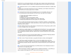 Page 49
SmartManage
SmartControl is a control panel extension, which helps users to adjust m\
onitor performances and 
settings by a software interface, instead of the hardware buttons at the\
 front bezel of the monitors.
Q2. I change the monitor on a PC to a different one and the SmartControl bec\
omes un-usable, what 
do I do? 
A. Restart your PC and see if SmartControl can work. Otherwise, you will ne\
ed to remove and re-
install SmartControl to ensure proper driver is installed.
Q3. The SmartControl...