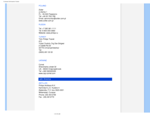 Page 79
Consumer Information Centers
POLAND 
 
Zolter 
ul.Zytnia 1  
PL - 05-500 Piaseczno  
Tel: +48 22 7501766 
Email: servmonitor@zolter.com.pl 
www.zolter.com.pl
RUSSIA 
 
Tel: +7 095 961-1111 
Tel: 8-800-200-0880  
Website: www.philips.ru
TURKEY
  
Türk Philips Ticaret 
A.S. 
Yukari Dudullu Org.San.Bolgesi 
2.Cadde No:22  
34776-Umraniye/Istanbul 
Tel: 
(0800)-261 33 02
UKRAINE
 
 
Comel 
Shevchenko street 32 
UA - 49030 Dnepropetrovsk 
Tel: +380 562320045 
www.csp-comel.com 
Latin America
ANTILLES...