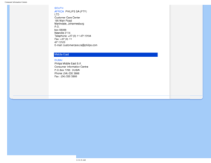 Page 86
Consumer Information Centers
SOUTH 
AFRICA
 PHILIPS SA (PTY) 
LTD 
Customer Care Center 
195 Main Road 
Martindale, Johannesburg 
P.O. 
box 58088 
Newville 2114 
Telephone: +27 (0) 11 471 5194 
Fax: +27 (0) 11 
471 5123 
E-mail: customercare.za@philips.com
Middle East
DUBAI 
Philips Middle East B.V. 
Consumer Information Centre 
P.O.Box 7785 DUBAI 
Phone: (04)-335 3666 
Fax : (04)-335 3999
 
         
file:///D|/EDFU/LCD/200WP7/manual/ENGLISH/WARRANTY/warcic.htm (11 of 11\
)2006-08-04 11:02:38 AM 