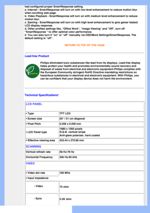 Page 28
had configured proper SmartResponse setting. 
a. Internet - SmartResponse will turn on with low level enhancement to r\
educe motion blur 
when scrolling web page. 
b. Video Playback - SmartResponse will turn on with medium level enhance\
ment to reduce 
motion blur. 
c. Gaming - SmartResponse will turn on with high level enhancement to gi\
ve gamer fastest 
LCD display response. 
d. Other profiles settings like, Office Work, Image Viewing and Off\
, turn off 
SmartResponse  to offer optimal color...