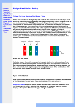 Page 34
   
       
 
 
• Product 
Features
 •Technical 
Specifications
 •Resolution & 
Preset Modes
 •Automatic 
Power Saving
 •Physical 
Specification
 •Pin 
Assignment
 •Product 
Views
   
 
   
Philips Pixel Defect Policy
Philips Flat Panel Monitors Pixel Defect Policy
Philips strives to deliver the highest quality products. We use some of \
the industrys most 
advanced manufacturing processes and practice stringent quality control.\
 However, pixel or 
sub pixel defects on the TFT LCD panels used in flat...