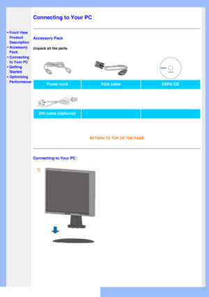 Page 46
   
       
 
  
 
•
Front View 
Product 
Description
 • Accessory 
Pack
 • Connecting to Your PC
 • Getting Started 
 • Optimizing Performance
  
   
   
   
   
   
Connecting to Your PC
Accessory Pack
Unpack all the parts. 
Power cord
VGA cable EDFU CD
     
DVI cable (Optional)
RETURN TO TOP OF THE PAGE 
Connecting to Your PC
1) 
 
 
 