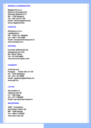 Page 64
BOSNIA & HERZEGOVINA
Megatrend d.o.o.
Bosnia & Herzegovina
Džemala Bijedica 2/11
BA - 7100 Sarajevo
Tel: +387 33 613 166
Email: info@megatrend.ba
www.megatrend.ba 
CROATIA
Renoprom d.o.o.
Ljubljanska 4
HR - 10431 Sv. Nedjelja
Tel: +385 1 333 0999
Email: renoprom@renoprom.hr
www.renoprom.hr 
ESTONIA
FUJITSU SERVICES OU
Akadeemia tee 21G
EE-12618 Tallinn
Tel: +372 6519900
www.ee.invia.fujitsu.com 
HUNGARY
Profi Service
Hungary      Külso-Váci út 123
HU - 1044 Budapest
Tel: +36 1 814 8080
Email:...