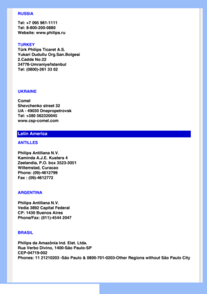 Page 66
RUSSIA
Tel: +7 095 961-1111
Tel: 8-800-200-0880 
Website: www.philips.ru
TURKEY
Türk Philips Ticaret A.S.
Yukari Dudullu Org.San.Bolgesi
2.Cadde No:22 
34776-Umraniye/Istanbul
Tel: (0800)-261 33 02
UKRAINE
Comel
Shevchenko street 32
UA - 49030 Dnepropetrovsk
Tel: +380 562320045
www.csp-comel.com 
Latin America
ANTILLES
Philips Antillana N.V.
Kaminda A.J.E. Kusters 4
Zeelandia, P.O. box 3523-3051
Willemstad, Curacao
Phone: (09)-4612799
Fax : (09)-4612772
ARGENTINA
Philips Antillana N.V.
Vedia 3892...