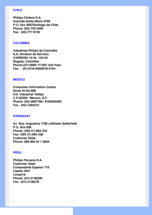 Page 67
 
CHILE
Philips Chilena S.A.
Avenida Santa Maria 0760
P.O. box 2687Santiago de Chile
Phone: (02)-730 2000
Fax : (02)-777 6730
COLOMBIA
Industrias Philips de Colombia
S.A.-Division de Servicio
CARRERA 15 Nr. 104-33
Bogota, Colombia
Phone:(01)-8000 111001 (toll free)
Fax :   (01)-619-4300/619-4104
MEXICO
Consumer Information Centre
Norte 45 No.669
Col. Industrial Vallejo
C.P.02300, -Mexico, D.F.
Phone: (05)-3687788 / 9180050462
Fax : (05)-7284272
PARAGUAY
Av. Rca. Argentina 1780 c/Alfredo Seiferheld
P.O....