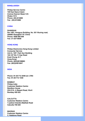 Page 69
BANGLADESH
Philips Service Centre
100 Kazi Nazrul Islam
Avenue Kawran Bazar C/A
Dhaka-1215
Phone: (02)-812909
Fax : (02)-813062
CHINA
SHANGHAI
Rm 1007, Hongyun Building, No. 501 Wuning road,
200063 Shanghai P.R. China
Phone: 4008 800 008
Fax: 21-52710058
HONG KONG
Philips Electronics Hong Kong Limited
Consumer Service
Unit A, 10/F. Park Sun Building
103-107 Wo Yi Hop Road
Kwai Chung, N.T.
Hong Kong
Phone: (852)26199663
Fax: (852)24815847
INDIA
Phone: 91-20-712 2048 ext: 2765
Fax: 91-20-712 1558
BOMBAY...