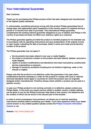 Page 73
   
       
 
   
  
  
  
  
 Your International Guarantee
Dear Customer,
Thank you for purchasing this Philips product which has been designed an\
d manufactured 
to the highest quality standards. 
If, unfortunately, something should go wrong with this product Philips g\
uarantees free of 
charge labor and replacement parts irrespective of the country where it \
is repaired during a 
period of 12 months from date of purchase. This international Philips gu\
arantee 
complements the existing national...
