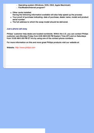 Page 77
m     Operating system (Windows, DOS, OS/2, Apple Macintosh) 
m     Fax/Modem/Internet program? 
l     Other cards installed
Having the following information available will also help speed up the p\
rocess: 
l     Your proof of purchase indicating: date of purchase, dealer name, model \
and product 
serial number.
 
l     The full address to which the swap model should be delivered. 
Just a phone call away
Philips’ customer help desks are located worldwide. Within the U.S. y\
ou can contact Philips...