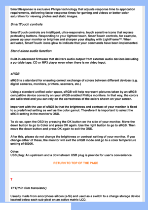 Page 84
SmartResponse is exclusive Philips technology that adjusts response time\
 to application 
requirements, delivering faster response times for gaming and videos or \
better color 
saturation for viewing photos and static images.
SmartTouch controls 
SmartTouch controls are intelligent, ultra-responsive, touch sensitive i\
cons that replace 
protruding buttons. Responding to your lightest touch, SmartTouch contro\
ls, for example, 
power up your monitor or brighten and sharpen your display with LightFra\...