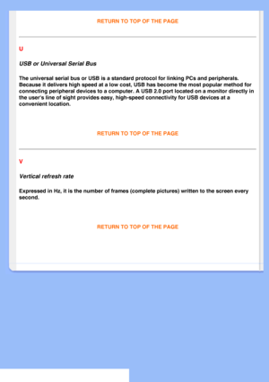 Page 85
RETURN TO TOP OF THE PAGE
U 
USB or Universal Serial Bus 
The universal serial bus or USB is a standard protocol for linking PCs a\
nd peripherals. 
Because it delivers high speed at a low cost, USB has become the most po\
pular method for 
connecting peripheral devices to a computer. A USB 2.0 port located on a\
 monitor directly in 
the users line of sight provides easy, high-speed connectivity for USB \
devices at a 
convenient location.
 
RETURN TO TOP OF THE PAGE 
V 
Vertical refresh rate...