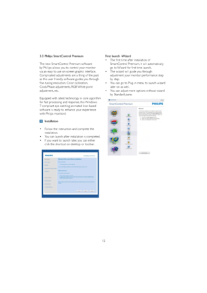Page 1412
3.3 Philips SmartControl Premium
The new Smar tControl Premium software 
by Phillips allows you to control your monitor 
via an easy to use on-screen graphic interface.  
Complicated adjustments are a thing of the past 
as this user friendly software guides you through 
fine-tuning resolution, Color calibration, 
Clock/Phase adjustments, RGB White point 
adjustment, etc.  
Equipped with latest technology in core algorithm 
for fast processing and response, this Windows 
7 compliant eye catching...