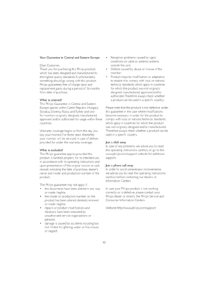 Page 4240 Your Guarantee in Central and Eastern Europe
Dear Customer, 
Thank you for purchasing this Philips product, 
which has been designed and manufactured to 
the highest quality standards. If, unfor tunately, 
something should go wrong with this product 
Philips guarantees free of charge labor and 
replacement par ts during a period of 36 months 
from date of purchase. 
What is covered?
This Philips Guarantee in Central and Eastern 
Europe applies within Czech Republic, Hungar y, 
Slovakia, Slovenia,...