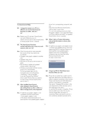 Page 5351
7.2 SmartControl FAQs
Q1.   I change the monitor on a PC to a 
    different one and the SmartControl 
    becomes un-usable,  what do I 
  do?
Ans.:Restar t your PC and see if Smar tControl 
    can work. Otherwise, you will 
    need to remove and re-install Smar tControl 
    to ensure proper driver is installed.
Q2.   The SmartControl functions 
    worked well before, but it does not work 
    anymore, what can I do?
Ans.:If the following actions were executed, 
    the monitor driver may need to...