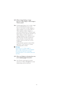 Page 5654 Q12:  What is Image Sticking, or Image   
    Burn-in, or After Image, or Ghost Image in 
  Monitor panels?
Ans.:Uninterrupted display of still or static images 
    over an extended period may cause 
    "burn in", also known as "after-imaging" or 
    "ghost imaging", on your screen. "Burn-in", 
    "after-imaging", or "ghost imaging" is a 
  ZHOONQRZQSKHQRPHQRQLQ0RQLWRUSDQHO
    technology. In most cases, the "burned in" or...