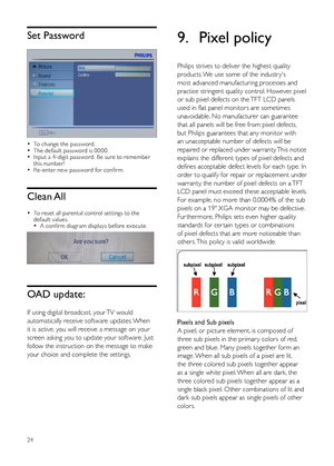 Page 2624
9.  Pixel policy
Philips strives to deliver the highest quality 
products. We use some of the industr y's 
most advanced manufacturing processes and 
practice stringent quality control. However, pixel 
or sub pixel defects on the TFT LCD panels 
used in flat panel monitors are sometimes 
unavoidable. No manufacturer can guarantee 
that all panels will be free from pixel defects, 
but Philips guarantees that any monitor with 
an unacceptable number of defects will be 
repaired or replaced under...