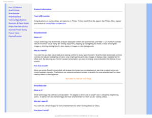 Page 241SPEVDU*OGPSNBUJPO

    

•Your LCD Monitor 
• SmartContrast
• SmartSaturate
• SmartSharpness 
• Technical Specifications
• Resolution & Preset Modes
• Philips Pixel Defect Policy
• Automatic Power Saving
• Product Views
• Physical Function
Product Information 
Your LCD monitor 
Congratulations on your purchase and welcome to Philips.To fully benefit from the support that Philips offers, register 
your product at. www.philips.com/welcome

SmartContrast 
What is it? 
Unique technology that...