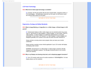 Page 72T	SFRVFOUMZTLFE2VFTUJPOT

LCD Panel Technology
Q12:
 What kind of wide-angle technology is available? 
A: Currently, the IPS type panels offer the best Contrast Ratio, compared \
to MVA, or 
PVA technologies.  TN panels have improved over the years, but still can\
not match 
the Contrast Ratio offered by IPS panel.  
RETURN TO TOP OF THE PAGE
Ergonomics, Ecology and Safety Standards
Q13:
 What is Image Sticking, or Image Burn-in, or After Image, or Ghost Imag\
e in LCD 
panels?

A: Uninterrupted...