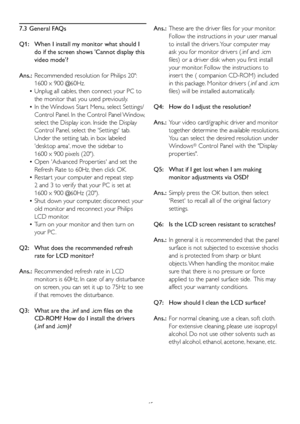 Page 4745
7.3 General FAQs
Q1:   When I install my monitor what should I  
   do if the screen shows 'Cannot display this   
   video mode'?
Ans.:	 Recommended	resolution	for	Philips	20": 		
   1600 x 900 @60Hz.
 • Unplug all cables, then connect your PC to  
   the monitor that you used previously. 
 • In	the	 Windows	Star t	Menu, 	select	Settings/	
   Control Panel. In the Control Panel Window,   
   select the Display icon. Inside the Display
   Control Panel, select the 'Settings' tab....