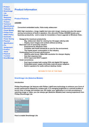 Page 26
• Product 
Features
• SmartImage 
Lite
•Smart
Response
•Lead-free
Product
•Technical
Specifications
•Resolution & 
Preset Modes
•Philips Pixel 
Defect Policy
•Automatic
Power Saving
•Physical
Specification
•Pin
Assignment
•Product
Views
•Physical
Function
•SmartManage
Product Information 
Product Features
220AW8
SmartImage Lite (Selective Models) 
Introduction
Philips SmartImage Lite features with Philips LightFrame technology to e\
nhance your front of 
screen performance depend by content type. It is...