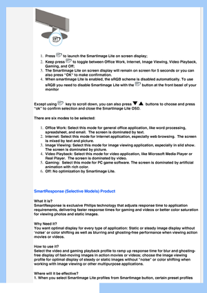 Page 27
 
1.  
Press  to launch the SmartImage Lite on screen display;
2.  Keep press  to toggle between Office Work, Internet, Image Viewing, Video Playback,\
 
Gaming, and Off;
3.  The SmartImage Lite on screen display will remain on screen for 5 second\
s or you can 
also press “OK“ to make confirmation.
4.  When smartlmage Lite is enabled, the sRGB scheme is disabled automatical\
ly. To use 
sRGB you need to disable Smartlmage Lite with the 
 button at the front bezel of your 
monitor
Except using 
  key to...