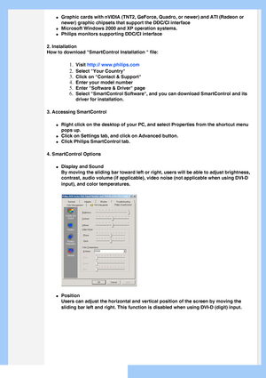 Page 38
 
l     Graphic cards with nVIDIA (TNT2, GeForce, Quadro, or newer) and ATI (\
Radeon or 
newer) graphic chipsets that support the DDC/CI interface
l     Microsoft Windows 2000 and XP operation systems.
l     Philips monitors supporting DDC/CI interface
2. Installation
How to download SmartControl Installation  file:
1.  Visit http:// www.philips.com
2.  Select Your Country
3.  Click on Contact & Support
4.  Enter your model number
5.  Enter Software & Driver page
6.  Select SmartControl Software, and...