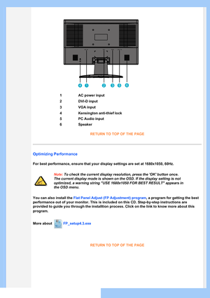 Page 43
1AC power input
2DVI-D input
3VGA input
4Kensington anti-thief lock
5PC Audio input
6Speaker
RETURN TO TOP OF THE PAGE
Optimizing Performance
For best performance, ensure that your display settings are set at 1680x\
1050, 60Hz.
Note: To check the current display resolution, press the OK button once. 
The current display mode is shown on the OSD. If the display setting is \
not 
optimized, a warning string USE 1680x1050 FOR BEST RESULT appears in 
the OSD menu.
You can also install the Flat Panel Adjust...