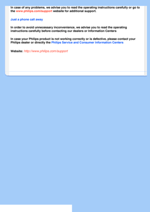 Page 62
In case of any problems, we advise you to read the operating instruction\
s carefully or go to 
the www.philips.com/support website for additional support. 
Just a phone call away 
In order to avoid unnecessary inconvenience, we advise you to read the o\
perating 
instructions carefully before contacting our dealers or Information Cent\
ers 
In case your Philips product is not working correctly or is defective, p\
lease contact your 
Philips dealer or directly the Philips Service and Consumer...
