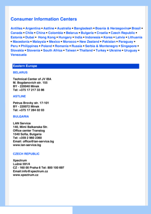 Page 63
   
       
 
 
 
  
  
  
  
Consumer Information Centers
Antilles • Argentina • Astline • Australia • Bangladesh • Bosnia & Herzegovina• Brasil • 
Canada • Chile • China • Colombia • Belarus • Bulgaria • Croatia • Czech Republic • 
Estonia • Dubai •  Hong Kong • Hungary • India • Indonesia • Korea • Latvia • Lithuania 
• Macedonia • Malaysia • Mexico • Morocco • New Zealand • Pakistan • Paraguay • 
Peru • Philippines • Poland • Romania • Russia • Serbia & Montenegro • Singapore • 
Slovakia • Slovenia...