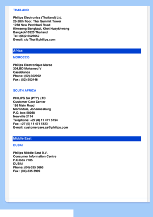 Page 72
THAILAND
Philips Electronics (Thailand) Ltd.
26-28th floor, Thai Summit Tower
1768 New Petchburi Road
Khwaeng Bangkapi, Khet Huaykhwang
Bangkok10320 Thailand
Tel: (66)2-6528652
E-mail: cic Thai@philips.com
Africa
MOROCCO
Philips Electronique Maroc
304,BD Mohamed V
Casablanca
Phone: (02)-302992
Fax : (02)-303446
SOUTH AFRICA
PHILIPS SA (PTY) LTD
Customer Care Center
195 Main Road
Martindale, Johannesburg
P.O. box 58088
Newville 2114
Telephone: +27 (0) 11 471 5194
Fax: +27 (0) 11 471 5123
E-mail:...