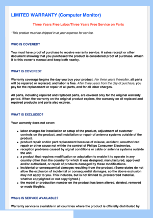 Page 75
   
       
 
 
 
  
  
  
  
LIMITED WARRANTY (Computer Monitor)
Three Years Free Labor/Three Years Free Service on Parts
*This product must be shipped in at your expense for service.
WHO IS COVERED?
You must have proof of purchase to receive warranty service. A sales rec\
eipt or other 
document showing that you purchased the product is considered proof of p\
urchase. Attach 
it to this owners manual and keep both nearby. 
WHAT IS COVERED?
Warranty coverage begins the day you buy your product. For...
