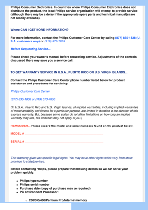 Page 76
 
Philips Consumer Electronics. In countries where Philips Consumer Electr\
onics does not 
distribute the product, the local Philips service organization will atte\
mpt to provide service 
(although there may be a delay if the appropriate spare parts and techn\
ical manual(s) are 
not readily available). 
 
Where CAN I GET MORE INFORMATION?
For more information, contact the Philips Customer Care Center by callin\
g (877) 835-1838 (U.
S.A. customers only) or (919) 573-7855. 
Before Requesting...