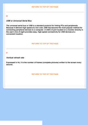 Page 85
RETURN TO TOP OF THE PAGE
U 
USB or Universal Serial Bus 
The universal serial bus or USB is a standard protocol for linking PCs a\
nd peripherals. 
Because it delivers high speed at a low cost, USB has become the most po\
pular method for 
connecting peripheral devices to a computer. A USB 2.0 port located on a\
 monitor directly in 
the users line of sight provides easy, high-speed connectivity for USB \
devices at a 
convenient location.
 
RETURN TO TOP OF THE PAGE 
V 
Vertical refresh rate...