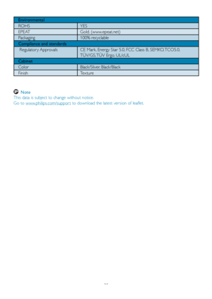 Page 2725
Environmental
ROHS YES
EPEAT Gold. (www.epeat.net)
Packaging 100% recyclable
Compliance and standards
 Regulator y Approvals CE Mark, Energy Star 5.0, FCC Class B, SEMKO, TCO5.0, TÜV/GS, TÜV Ergo, UL/cUL
Cabinet
Color Black/Sliver, Black/Black
Finish Texture
  Note  
This data is subject to change without notice . 
Go to www.philips.com/suppor t to download the latest version of leaflet.
 