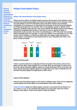 Page 34
   
       
 
 
• Product 
Features
 •Technical 
Specifications
 •Resolution & 
Preset Modes
 •Automatic 
Power Saving
 •Physical 
Specification
 •Pin 
Assignment
 •Product 
Views
   
 
   
Philips Pixel Defect Policy
Philips Flat Panel Monitors Pixel Defect Policy
Philips strives to deliver the highest quality products. We use some of \
the industrys most 
advanced manufacturing processes and practice stringent quality control.\
 However, pixel or 
sub pixel defects on the TFT LCD panels used in flat...
