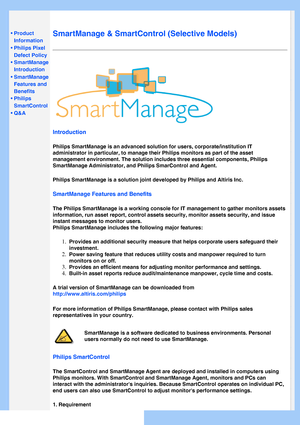 Page 37
   
       
 
 
• Product 
Information
 •Philips Pixel 
Defect Policy
 •SmartManage 
Introduction 
 
•SmartManage 
Features and 
Benefits
 •Philips 
SmartControl 
 •Q&A
 
  
SmartManage & SmartControl (Selective Models)
Introduction
Philips SmartManage is an advanced solution for users, corporate/institu\
tion IT 
administrator in particular, to manage their Philips monitors as part of\
 the asset 
management environment. The solution includes three essential components\
, Philips 
SmartManage...