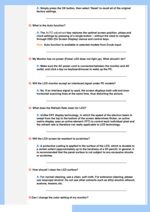 Page 5
A: Simply press the OK button, then select Reset to recall all of the or\
iginal 
factory settings.
Q: What is the Auto function?
A: The AUTO adjustment key restores the optimal screen position, phase and 
clock settings by pressing of a single button – without the need to n\
avigate 
through OSD (On Screen Display) menus and control keys.
Note: Auto function is available in selected models from D-sub input.
Q: My Monitor has no power (Power LED does not light up). What should I \
do?
A: Make sure the...