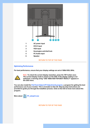 Page 43
1AC power input
2DVI-D input
3VGA input
4Kensington anti-thief lock
5PC Audio input
6Speaker
RETURN TO TOP OF THE PAGE
Optimizing Performance
For best performance, ensure that your display settings are set at 1680x1050, 60Hz.
Note: To check the current display resolution, press the 'OK' button once. 
The current display mode is shown on the OSD. If the display setting is not 
optimized, a warning string "USE 1680x1050 FOR BEST RESULT" appears in 
the OSD menu.
You can also install the...