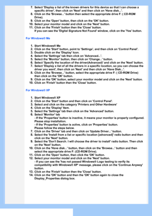 Page 48
7.Select 'Display a list of the known drivers for this device so that I can choose a 
specific driver', then click on 'Next' and then click on 'Have disk...'. 
8.Click on the 'Browse...' button then select the appropriate drive F: ( CD-ROM 
Drive).
9.Click on the 'Open' button, then click on the 'OK' button. 
10.Select your monitor model and click on the 'Next' button. 
11.Click on the 'Finish' button then the 'Close' button. 
If...