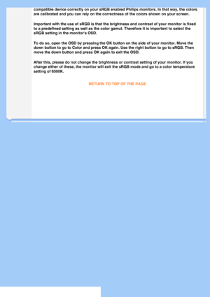 Page 54
compatible device correctly on your sRGB enabled Philips monitors. In th\
at way, the colors 
are calibrated and you can rely on the correctness of the colors shown o\
n your screen.
Important with the use of sRGB is that the brightness and contrast of yo\
ur monitor is fixed 
to a predefined setting as well as the color gamut. Therefore it is impo\
rtant to select the 
sRGB setting in the monitors OSD.
To do so, open the OSD by pressing the OK button on the side of your mon\
itor. Move the 
down button...