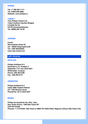 Page 64
RUSSIA
Tel: +7 095 961-1111
Tel: 8-800-200-0880 
Website: www.philips.ru
TURKEY
Türk Philips Ticaret A.S.
Yukari Dudullu Org.San.Bolgesi
2.Cadde No:22 
34776-Umraniye/Istanbul
Tel: (0800)-261 33 02
UKRAINE
Comel
Shevchenko street 32
UA - 49030 Dnepropetrovsk
Tel: +380 562320045
www.csp-comel.com 
Latin America
ANTILLES
Philips Antillana N.V.
Kaminda A.J.E. Kusters 4
Zeelandia, P.O. box 3523-3051
Willemstad, Curacao
Phone: (09)-4612799
Fax : (09)-4612772
ARGENTINA
Philips Antillana N.V.
Vedia 3892...