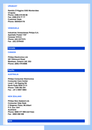 Page 66
URUGUAY
Rambla OHiggins 5303 Montevideo
Uruguay
Phone: (598) 619 66 66
Fax: (598) 619 77 77
Customer Desk:
Phone: 0004054176
VENEZUELA
Industrias Venezolanas Philips S.A.
Apartado Postal 1167
Caracas 1010-A
Phone: (02) 2377575
Fax : (02) 2376420
Canada
CANADA 
Philips Electronics Ltd.
281 Hillmount Road
Markham, Ontario L6C 2S3
Phone: (800) 479-6696
Pacific
AUSTRALIA
Philips Consumer Electronics
Consumer Care Center
Level 1, 65 Epping Rd
North Ryde NSW 2113
Phone: 1300 363 391
Fax : +61 2 9947 0063
NEW...