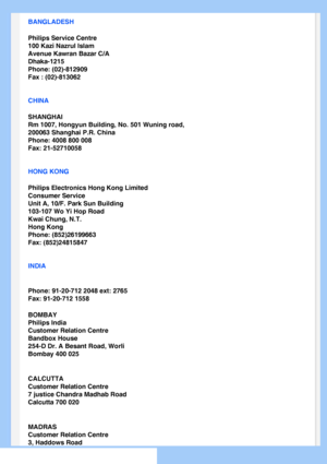 Page 67
BANGLADESH
Philips Service Centre
100 Kazi Nazrul Islam
Avenue Kawran Bazar C/A
Dhaka-1215
Phone: (02)-812909
Fax : (02)-813062
CHINA
SHANGHAI
Rm 1007, Hongyun Building, No. 501 Wuning road,
200063 Shanghai P.R. China
Phone: 4008 800 008
Fax: 21-52710058
HONG KONG
Philips Electronics Hong Kong Limited
Consumer Service
Unit A, 10/F. Park Sun Building
103-107 Wo Yi Hop Road
Kwai Chung, N.T.
Hong Kong
Phone: (852)26199663
Fax: (852)24815847
INDIA
Phone: 91-20-712 2048 ext: 2765
Fax: 91-20-712 1558
BOMBAY...