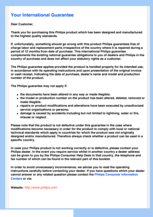 Page 71
   
       
 
   
  
  
  
  
 Your International Guarantee
Dear Customer,
Thank you for purchasing this Philips product which has been designed an\
d manufactured 
to the highest quality standards. 
If, unfortunately, something should go wrong with this product Philips g\
uarantees free of 
charge labor and replacement parts irrespective of the country where it \
is repaired during a 
period of 12 months from date of purchase. This international Philips gu\
arantee 
complements the existing national...