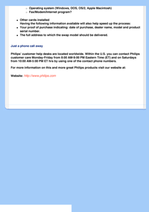 Page 75
m     Operating system (Windows, DOS, OS/2, Apple Macintosh) 
m     Fax/Modem/Internet program? 
l     Other cards installed
Having the following information available will also help speed up the p\
rocess: 
l     Your proof of purchase indicating: date of purchase, dealer name, model \
and product 
serial number.
 
l     The full address to which the swap model should be delivered. 
Just a phone call away
Philips’ customer help desks are located worldwide. Within the U.S. y\
ou can contact Philips...