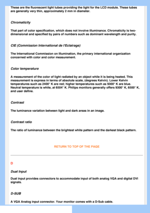 Page 77
These are the fluorescent light tubes providing the light for the LCD mo\
dule. These tubes 
are generally very thin, approximately 2 mm in diameter.
Chromaticity
That part of color specification, which does not involve illuminance. Ch\
romaticity is two-
dimensional and specified by pairs of numbers such as dominant wavelengt\
h and purity.
CIE (Commission International de IEclairage)
The International Commission on Illumination, the primary international \
organization 
concerned with color and color...