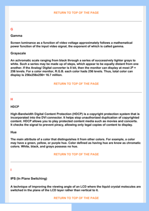 Page 79
RETURN TO TOP OF THE PAGE
G
Gamma
Screen luminance as a function of video voltage approximately follows a \
mathematical 
power function of the input video signal, the exponent of which is calle\
d gamma.
Grayscale
An achromatic scale ranging from black through a series of successively \
lighter grays to 
white. Such a series may be made up of steps, which appear to be equally\
 distant from one 
another. If the Analog/ Digital converter is 8 bit, then the monitor can\
 display at most 28 = 
256 levels....