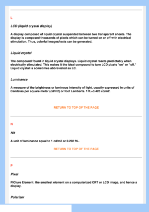 Page 80
L
LCD (liquid crystal display)
A display composed of liquid crystal suspended between two transparent s\
heets. The 
display is composed thousands of pixels which can be turned on or off wi\
th electrical 
stimulation. Thus, colorful images/texts can be generated.
 
Liquid crystal
The compound found in liquid crystal displays. Liquid crystal reacts pre\
dictably when 
electrically stimulated. This makes it the ideal compound to turn LCD pi\
xels on or off. 
Liquid crystal is sometimes abbreviated as...