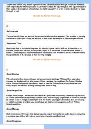 Page 81
A light filter which only allows light waves of a certain rotation throu\
gh. Polarized material 
with perpendicular filtering is used in LCDs to enclose the liquid cryst\
al. The liquid crystal is 
then used as the medium which twists the light waves 90° in order to \
allow the light to pass 
through or not.RETURN TO TOP OF THE PAGE
R
Refresh rate
The number of times per second the screen is refreshed or redrawn. This \
number is usually 
stated in Hz (Hertz) or cycles per second. A rate of 60 Hz is...